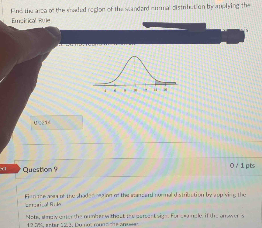 Find the area of the shaded region of the standard normal distribution by applying the 
Empirical Rule. 
is
0.0214
ect Question 9 
0 / 1 pts 
Find the area of the shaded region of the standard normal distribution by applying the 
Empirical Rule. 
Note, simply enter the number without the percent sign. For example, if the answer is
12.3%, enter 12.3. Do not round the answer.