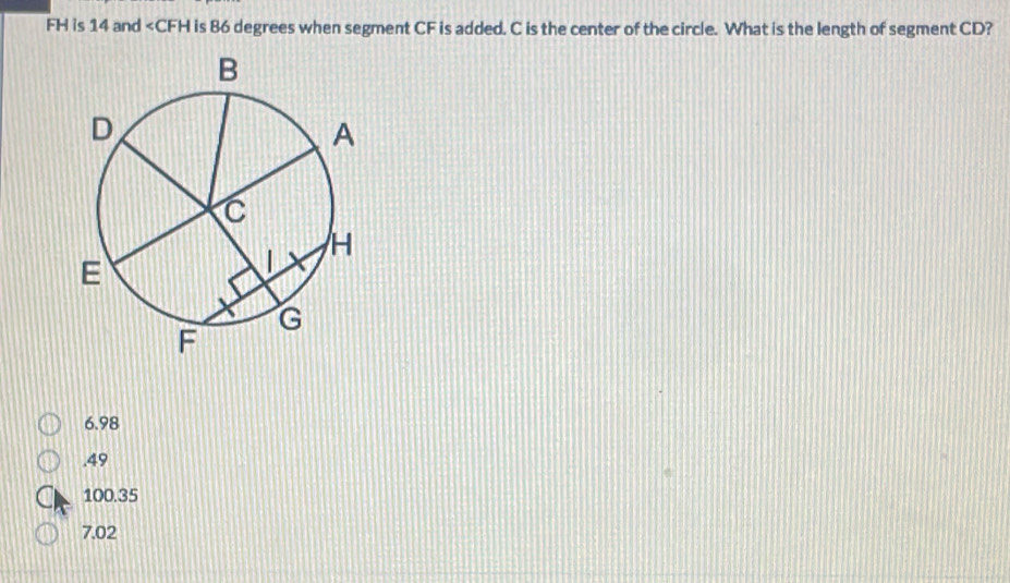 FH is 14 and is 86 degrees when segment CF is added. C is the center of the circle. What is the length of segment CD?
6.98 . 49
100.35
7.02