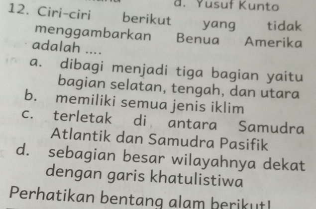 d. Yusuf Kunto
12. Ciri-ciri berikut yang tidak
menggambarkan Benua Amerika
adalah ....
a. dibagi menjadi tiga bagian yaitu
bagian selatan, tengah, dan utara
b. memiliki semua jenis iklim
c. terletak di antara Samudra
Atlantik dan Samudra Pasifik
d. sebagian besar wilayahnya dekat
dengan garis khatulistiwa
Perhatikan bentang alam berikut!