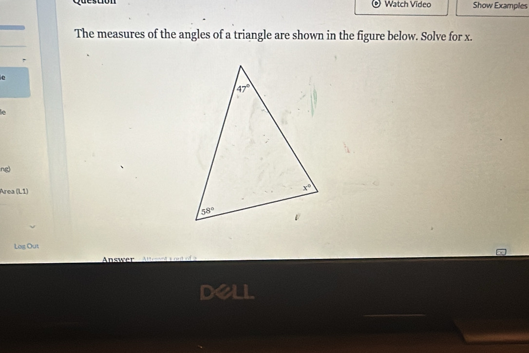 Watch Video Show Examples
The measures of the angles of a triangle are shown in the figure below. Solve for x.
<
e
le
ng)
Área (L1)
Log Out
Answer Attemnt  y out o  
a