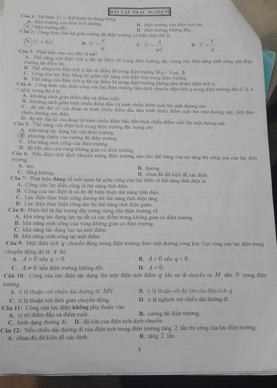 bài tập trác nghiệm
Câu 1: Hệ thức U=Ed được sử dụng trong
A điện trường của điện tích dương. B. diện trường của điện tích âm.
C. điện trường đều. D. điện trường không đều.
Cầu 2: Công thức liên hệ giữa cường độ điện trường và hiệu điện thể là
A. U=Ed. B. U= A/q . C. U= A/qd . D. U= F/q .
Câu 3: Phát biểu nào sau dây là sai?
A. Thể năng của điện tích q đặt tại điểm M trong điện trường đặc trưng cho khá năng sinh công của điện
trường tại điểm đó
B. Thể năng của điện tích q đặt tại điểm M trong điện trường W_M=V_Mq.N
C. Công của lực điện bằng độ giảm thế năng của điện tích trong điện trường
D. Thể năng của điện tích q đặt tại điểm M trong điện trường không phụ thuộc điện tích q.
Câu 4: Công thức xác định công của lực điện trường làm dịch chuyên điện tích q trong điện trường đều E là A
= qEd, trong đó d là
A. khoảng cách giữa điểm đầu và điểm cuối
B. khoảng cách giữa hình chiếu điểm đầu và hình chiếu điểm cuối lên một đường sức,
C. độ dài đai số của đoạn từ hình chiếu điểm đầu đến hình chiếu điểm cuối lên một đường sức, tính theo
chiều đường sức điện
D. độ dài đại số của đoạn từ hình chiếu điểm đầu đến hình chiếu điểm cuối lên một đường sức.
Câu 5: Thế năng của điện tích trong điện trường đặc trưng cho
A. khả năng tác dụng lực của điện trường.
B phương chiều của cường độ điện trường.
C. khả năng sinh công của điện trường.
D. độ lớn nhỏ của vùng không gian có điện trường.
Câu 6: Nếu điện tích dịch chuyển trong điện trường sao cho thế năng của nó tăng thì công của của lực điện
trường
A. âm. B. dương.
C. bằng không. D. chưa đủ dữ kiện để xác định.
Câu 7: Phát biểu đúng về mối quan hệ giữa công của lực điện và thế năng tĩnh điện là
A. Công của lực điện cũng là thể năng tĩnh điện.
B. Công của lực điện là số đo độ biển thiên thế năng tĩnh điện.
C. Lực điện thực hiện công dương thì thể năng tĩnh điện tăng.
D. Lực điện thực hiện công âm thì thế năng tĩnh điện giảm.
Câu 8: Điện thế là đại lượng đặc trưng riêng cho điện trường về
A. khả năng tác dụng lực tại tất cả các điểm trong không gian có điện trường.
B. khả năng sinh công của vùng không gian có điện trường.
C. khả năng tác dụng lực tại một điểm.
D. khả năng sinh công tại một điểm.
Câu 9: Một điện tích q chuyển động trong điện trường theo một đường cong kín. Gọi công của lực điện trong
chuyển động đó là Á thì
A. A>0 nếu q>0. B. A>0 nếu q<0.
C. A!= 0 nếu điện trường không đổi. D. A=0.
Câu 10: Công của lực điện tác dụng lên một điện tích điểm q khi nó di chuyển từ M đến N trong điện
trường
A. ti lệ thuận với chiều dài đường đi MN. B. ti lệ thuận với độ lớn của điện tích q.
C. ti lệ thuận với thời gian chuyển động. D. tỉ lệ nghịch với chiều dài đường đi.
Câu 11: Công của lực điện không phụ thuộc vào
A. vị trí điểm đầu và điểm cuối. B. cường độ điện trường.
C. hình dạng đường đi. D. độ lớn của điện tích dịch chuyển.
Cầu 12: Nếu chiều dài đường đi của điện tích trong điện trường tăng 2 lần thì công của lực điện trường
A. chưa đủ dữ kiện đề xác định. B. tăng 2 lần.
4