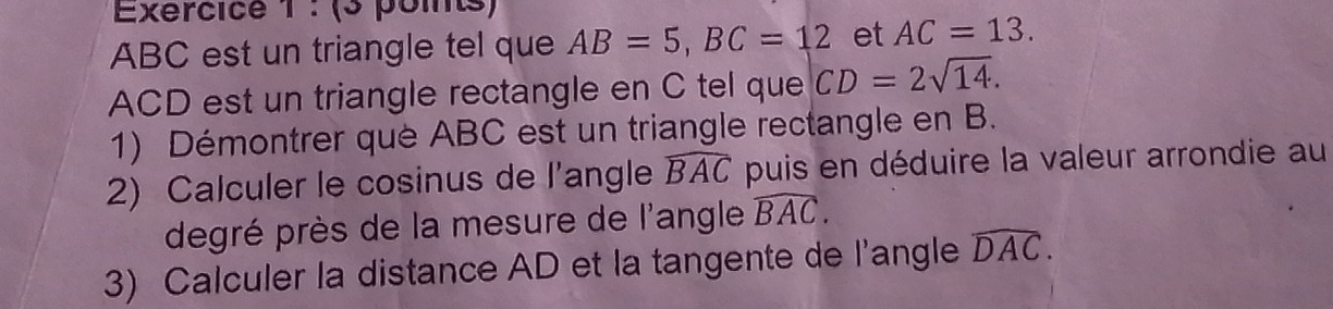 (3 pomts)
ABC est un triangle tel que AB=5, BC=12 et AC=13.
ACD est un triangle rectangle en C tel que CD=2sqrt(14). 
1) Démontrer que ABC est un triangle rectangle en B. 
2) Calculer le cosinus de l'angle widehat BAC puis en déduire la valeur arrondie au 
degré près de la mesure de l'angle widehat BAC. 
3) Calculer la distance AD et la tangente de l'angle widehat DAC.