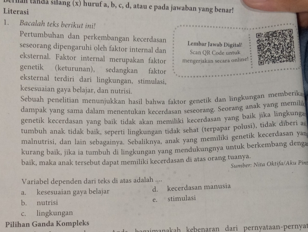 erman tanda silang (x) huruf a, b, c, d, atau e pada jawaban yang benar!
Literasi
1. Bacalah teks berikut ini!
Pertumbuhan dan perkembangan kecerdasan Lembar Jawab Digital!
seseorang dipengaruhi oleh faktor internal dan Scan QR Code untuk
eksternal. Faktor internal merupakan faktor mengerjakan secara online!
genetik (keturunan), sedangkan faktor
eksternal terdiri dari lingkungan, stimulasi,
kesesuaian gaya belajar, dan nutrisi.
Sebuah penelitian menunjukkan hasil bahwa faktor genetik dan lingkungan memberika
dampak yang sama dalam menentukan kecerdasan seseorang. Seorang anak yang memilik
genetik kecerdasan yang baik tidak akan memiliki kecerdasan yang baik jika lingkunga
tumbuh anak tidak baik, seperti lingkungan tidak sehat (terpapar polusi), tidak diberi as
malnutrisi, dan lain sebagainya. Sebaliknya, anak yang memiliki genetik kecerdasan yan
kurang baik, jika ia tumbuh di lingkungan yang mendukungnya untuk berkembang denga
baik, maka anak tersebut dapat memiliki kecerdasan di atas orang tuanya.
Sumber: Nita Oktifa/Aku Pint
Variabel dependen dari teks di atas adalah ....
a. kesesuaian gaya belajar d. kecerdasan manusia
b. nutrisi
e. stimulasi
c. lingkungan
Pilihan Ganda Kompleks
jaimanakah kebenaran dari pernyataan-pernyat