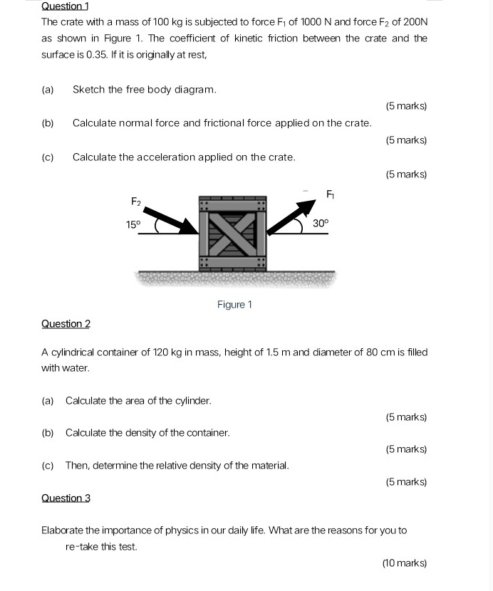 Question
The crate with a mass of 100 kg is subjected to force F_1 of 1000 N and force F_2 of 200N
as shown in Figure 1. The coefficient of kinetic friction between the crate and the
surface is 0.35. If it is originally at rest,
(a) Sketch the free body diagram.
(5 marks)
(b) Calculate normal force and frictional force applied on the crate.
(5 marks)
(c) Calculate the acceleration applied on the crate.
(5 marks)
Figure 1
Question 2
A cylindrical container of 120 kg in mass, height of 1.5 m and diameter of 80 cm is filled
with water.
(a) Calculate the area of the cylinder.
(5 marks)
(b) Calculate the density of the container.
(5 marks)
(c) Then, determine the relative density of the material.
(5 marks)
Question 3
Elaborate the importance of physics in our daily life. What are the reasons for you to
re-take this test.
(10 marks)