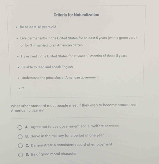 Criteria for Naturalization
Be at least 18 years old
Live permanently in the United States for at least 5 years (with a green card),
or for 3 if married to an American citizen
Have lived in the United States for at least 30 months of those 5 years
Be able to read and speak English
Understand the principles of American government
?
What other standard must people meet if they wish to become naturalized
American citizens?
A. Agree not to use government social welfare services
B. Serve in the military for a period of one year
C. Demonstrate a consistent record of employment
D. Be of good moral character