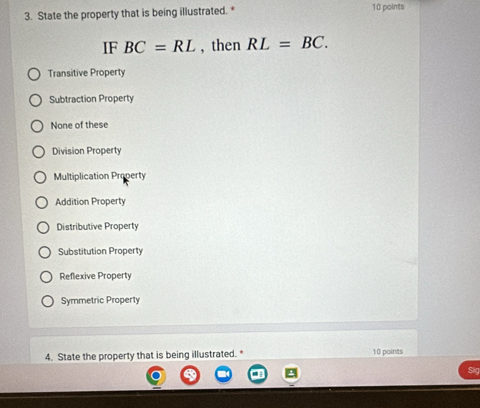 State the property that is being illustrated. *
10 points
IF BC=RL , then RL=BC.
Transitive Property
Subtraction Property
None of these
Division Property
Multiplication Property
Addition Property
Distributive Property
Substitution Property
Reflexive Property
Symmetric Property
4. State the property that is being illustrated. * 10 points
Sig