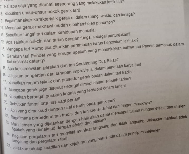 Hal apa saja yang diamati seseorang yang melakukan kritik tari?
8. Sebutkan unsur-unsur pokok gerak tari!
9. Bagaimanakah karakteristik gerak di dalam ruang, waktu, dan tenaga?
10. Mengapa gerak maknawi mudah dipahami oleh penonton?
11. Sebutkan fungsi tari dalam kehidupan manusia!
12. Apa sajakah ciri-ciri dari tarian dengan fungsi sebagai pertunjukan?
13. Mengapa tari Remo jika ditarikan perempuan harus berkostum laki-laki?
14. Gerakan tari Pendet yang berupa apakah yang menunjukkan bahwa tari Pendet termasuk dalam
tari selamat datang?
15. Apa keistimewaan gerakan dari tari Serampang Dua Belas?
16. Jelaskan pengertian dari tahapan improvisasi dalam penataan karya tari!
17. Sebutkan ragam teknik dan prosedur gerak badan dalam tari tradisil
18. Mengapa gerak juga disebut sebagai simbol dalam sebuah tarian?
19. Sebutkan berbagai gerakan kepala yang terdapat dalam tarian!
20. Sebutkan fungsi tata rias bagi penari!
21. Apa yang dimaksud dengan nilai estetis pada gerak tari?
22. Bagaimana perbedaan tari tradisi dan tari kreasi dilihat dari iringan musiknya?
23. Manajemen yang dijalankan dengan baik akan dapat mencapai tujuan dengan efektif dan efisien
Apakah yang dimaksud dengan efektif dan efisien?
24. Kegiatan pergelaran tari memiliki manfaat langsung dan tidak langsung. Jelaskan manfaat tidak
25. Jelaskan prinsip keadilan dan kejujuran yang harus ada dalam prinsip manajemen
langsung dari pergelaran tari!