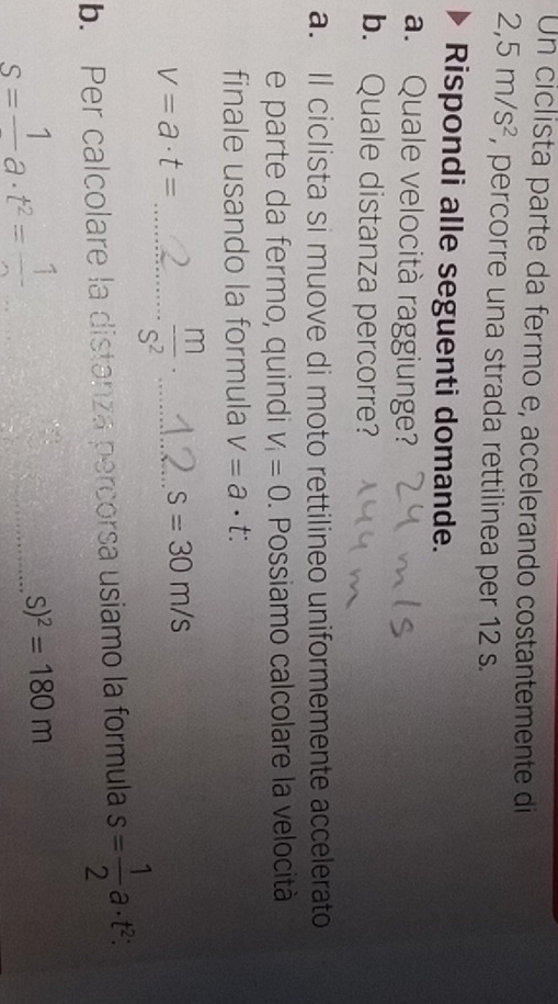 Un ciclista parte da fermo e, accelerando costantemente di
2,5m/s^2 , percorre una strada rettilinea per 12 s. 
Rispondi alle seguenti domande. 
a. Quale velocità raggiunge? 
b. Quale distanza percorre? 
a. Il ciclista si muove di moto rettilineo uniformemente accelerato 
e parte da fermo, quindi V_i=0. Possiamo calcolare la velocità 
finale usando la formula V=a· t :
V=a· t= _ 
_  m/S^2 ·
s=30m/s
b. Per calcolare la distanza percorsa usiamo la formula s= 1/2 a· t^2 :
s=frac 1a· t^2=frac 1
_ s)^2=180m