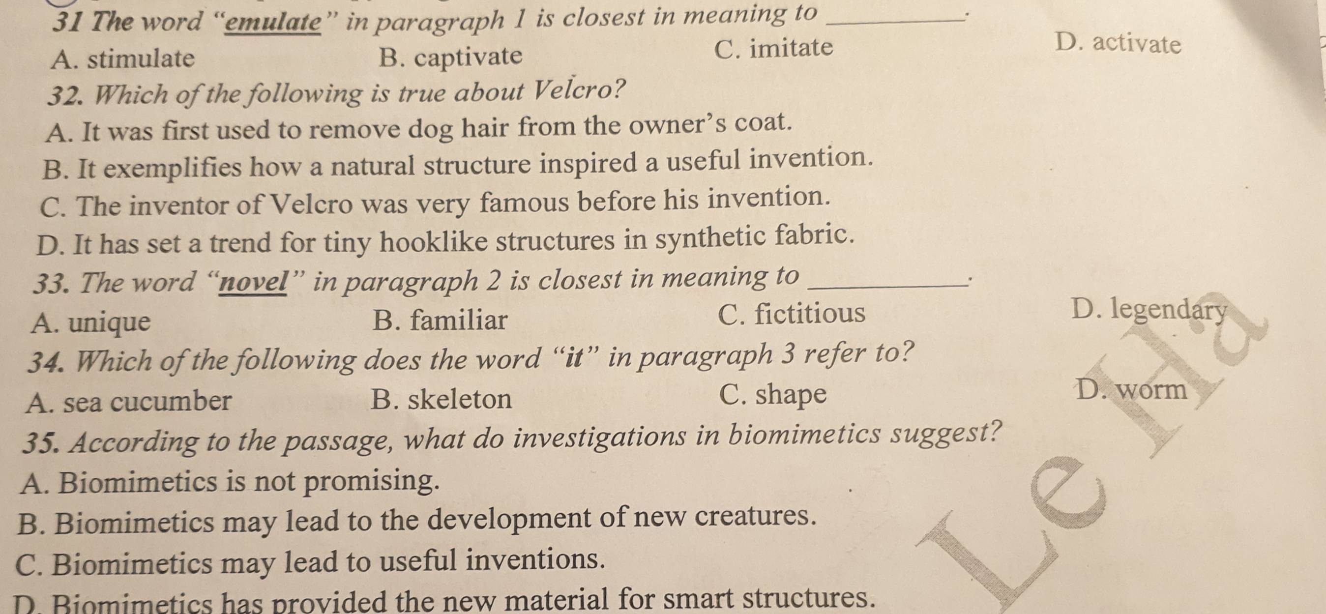 The word “emulate” in paragraph 1 is closest in meaning to _.
A. stimulate B. captivate C. imitate
D. activate
32. Which of the following is true about Velcro?
A. It was first used to remove dog hair from the owner’s coat.
B. It exemplifies how a natural structure inspired a useful invention.
C. The inventor of Velcro was very famous before his invention.
D. It has set a trend for tiny hooklike structures in synthetic fabric.
33. The word “novel” in paragraph 2 is closest in meaning to_
A. unique B. familiar C. fictitious
D. legendary
34. Which of the following does the word “it” in paragraph 3 refer to?
A. sea cucumber B. skeleton C. shape
D. worm
35. According to the passage, what do investigations in biomimetics suggest?
A. Biomimetics is not promising.
B. Biomimetics may lead to the development of new creatures.
C. Biomimetics may lead to useful inventions.
D Biomimetics has provided the new material for smart structures.