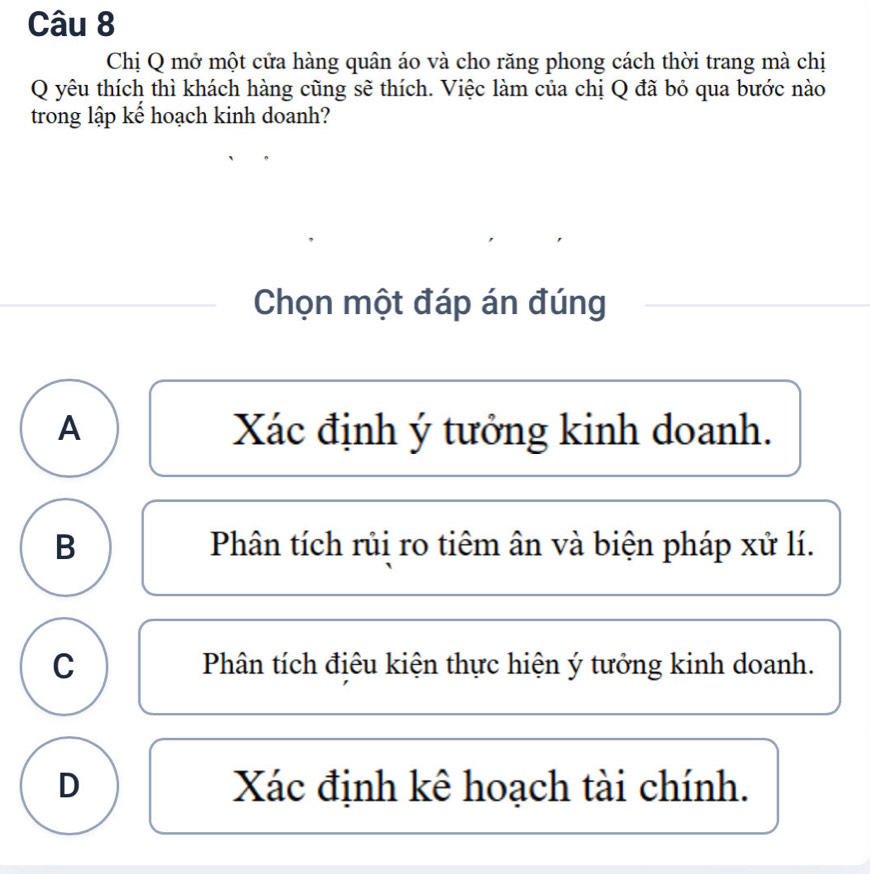 Chị Q mở một cửa hàng quân áo và cho răng phong cách thời trang mà chị
Q yêu thích thì khách hàng cũng sẽ thích. Việc làm của chị Q đã bỏ qua bước nào
trong lập kể hoạch kinh doanh?
Chọn một đáp án đúng
A Xác định ý tưởng kinh doanh.
B Phân tích rủi ro tiêm ân và biện pháp xử lí.
C Phân tích điêu kiện thực hiện ý tưởng kinh doanh.
D Xác định kê hoạch tài chính.