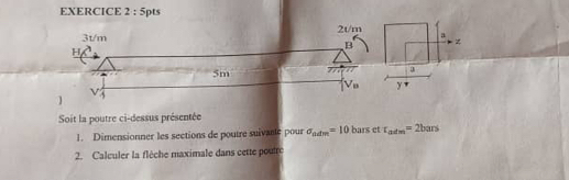 3t/m 2t/m a
H
B
5m 777
V_8 y 
]
V3
Soit la poutre ci-dessus présentée 
1. Dimensionner les sections de poutre suivarte pour sigma _ndm=10 bars et r_adm=2bars
2. Calculer la flèche maximale dans cette poutrc