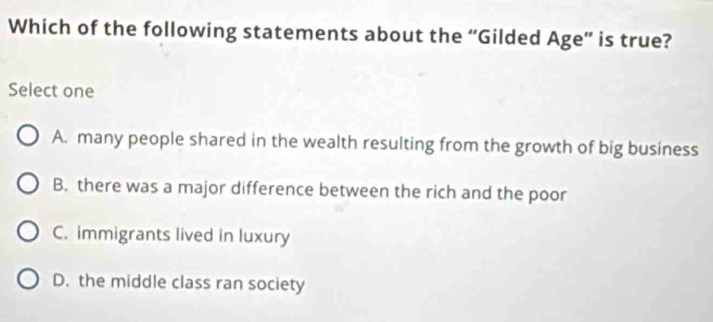 Which of the following statements about the “Gilded Age” is true?
Select one
A. many people shared in the wealth resulting from the growth of big business
B. there was a major difference between the rich and the poor
C. immigrants lived in luxury
D. the middle class ran society