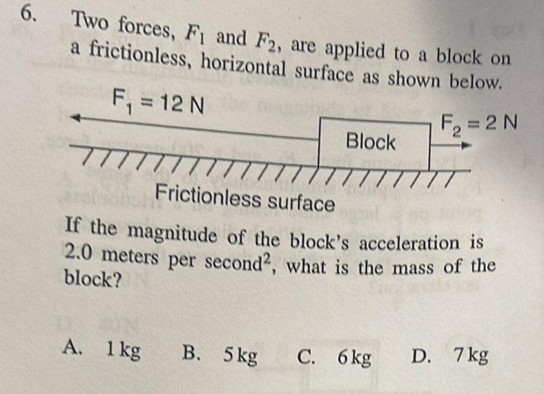 Two forces, F_1 and F_2 , are applied to a block on
a frictionless, horizontal surface as shown below.
surface
If the magnitude of the block's acceleration is
2.0 meters per s econd^2 , what is the mass of the
block?
A. 1 kg B. 5kg C. 6 kg D. 7 kg