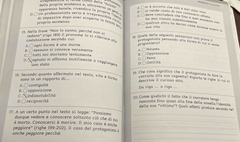 Uf tament
cndo Conto della "falsit" A. □si é accorto che non ê mai stato vive
della propria esistenza e attra er      geto B. □ si rende conto di non conoscersi  affatt
apparenza banale, rivendica la propría «libe C. □ deve cancludere che fino a quel momento non
ha mai vissuto autenticamente
di impazz ire dopo aver scoperto la falsit de
D.□Un professionista serio e irreprensibile rischi D.  qualcun altro ha deciso come dovesse essere la
propría esistenza
sua vita
15. Nella frase "Non lo sanno, perché non si  18. Quale delle seguenti sensazioni non prova 
costatazione secondo cui:
vedono" (riga 189) il pronome lo si riferisce alla protagonista pensando alla forma di cuí si sente
A. □ogni forma è una morte
prigioniero?
B. □nessuno si conosce veramente
C.□tutti noi moriamo lentamente B. □ Oppressione A. □ Nausea
C. □ Pena
D.Nognuno si affanna inutilmente a raggiungere
uno stato
D. □ Ostilità
19. Che cosa significa che il protagonista fa fare la
1. Secondo quanto affermato nel testo, vita e forma descrive il curioso atto.
carriola alla sua cagnetta? Riporta le righe in cui si
sono in un rapporto di...
A. □ contiguità Da riga ... a riga ...
B. □ opposizione
C. 1 indissolubilità
20.Come giudichi il fatto che il narratore tenga
D. □ reciprocità
nascosta fino quasi alla fine della novella l'identità
della sua “vittima”? Quali effetti produce secondo te?
17. A un certo punto nel testo si legge: “Possiamo
dunque vedere e conoscere soltanto ciò che di noi
_
è morto. Conoscersi è morire. Il mio caso è anche
_
peggiore" (righe 199-202). Il caso del protagonista è
_
anche peggiore perché:
_
_