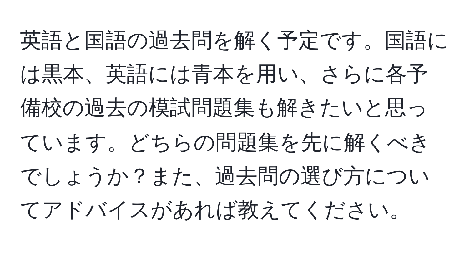 英語と国語の過去問を解く予定です。国語には黒本、英語には青本を用い、さらに各予備校の過去の模試問題集も解きたいと思っています。どちらの問題集を先に解くべきでしょうか？また、過去問の選び方についてアドバイスがあれば教えてください。