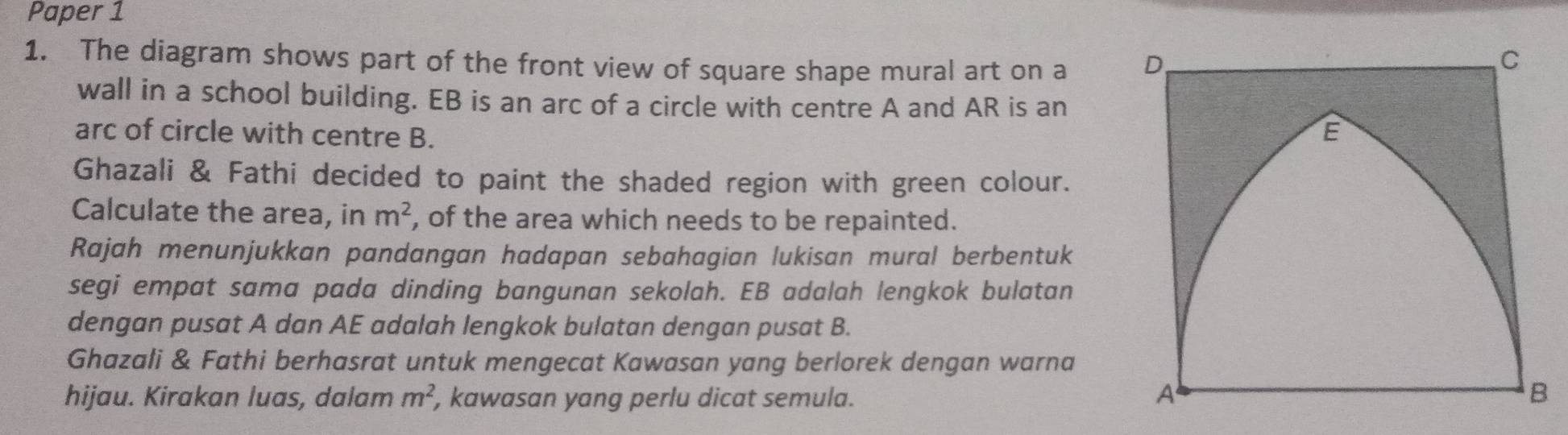 Paper 1 
1. The diagram shows part of the front view of square shape mural art on a 
wall in a school building. EB is an arc of a circle with centre A and AR is an 
arc of circle with centre B. 
Ghazali & Fathi decided to paint the shaded region with green colour. 
Calculate the area, in m^2 , of the area which needs to be repainted. 
Rajah menunjukkan pandangan hadapan sebahagian lukisan mural berbentuk 
segi empat sama pada dinding bangunan sekolah. EB adalah lengkok bulatan 
dengan pusat A dan AE adalah lengkok bulatan dengan pusat B. 
Ghazali & Fathi berhasrat untuk mengecat Kawasan yang berlorek dengan warna 
hijau. Kirakan luas, dalam m^2 , kawasan yang perlu dicat semula.