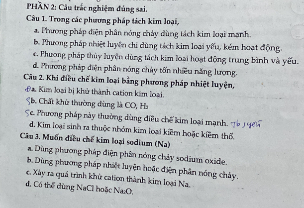 PHÀN 2: Câu trắc nghiệm đúng sai.
Câu 1. Trong các phương pháp tách kim loại,
a. Phương pháp điện phân nóng chảy dùng tách kim loại mạnh.
b. Phương pháp nhiệt luyện chỉ dùng tách kim loại yếu, kém hoạt động.
c. Phương pháp thủy luyện dùng tách kim loại hoạt động trung bình và yếu.
d. Phương pháp điện phân nóng chảy tốn nhiều năng lượng.
Câu 2. Khi điều chế kim loại bằng phương pháp nhiệt luyện,
a 9a. Kim loại bị khử thành cation kim loại.
b. Chất khử thường dùng là CO, H
Tc. Phương pháp này thường dùng điều chế kim loại mạnh.
d. Kim loại sinh ra thuộc nhóm kim loại kiềm hoặc kiềm thổ.
Câu 3. Muốn điều chế kim loại sodium (Na)
a. Dùng phương pháp điện phân nóng chảy sodium oxide.
b. Dùng phương pháp nhiệt luyện hoặc điện phân nóng chảy.
c. Xảy ra quá trình khử cation thành kim loại Na.
d. Có thể dùng NaCl hoặc Na₂O.