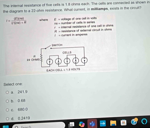 The internal resistance of five cells is 1.8 ohms each. The cells are connected as shown in
the diagram to a 22-ohm resistance. What current, in milliamps, exists in the circuit?
I= (E)(ns)/(r)(ns)+R  where E= voltage of one cell in volts
ns= number of cells in series
r= internal resistance of one cell in ohms
R= resistance of external circuit in ohms
I= current in amperes
Select one:
a. 241.9
b.·0.68
c. 680.0
d. 0.2419
Search