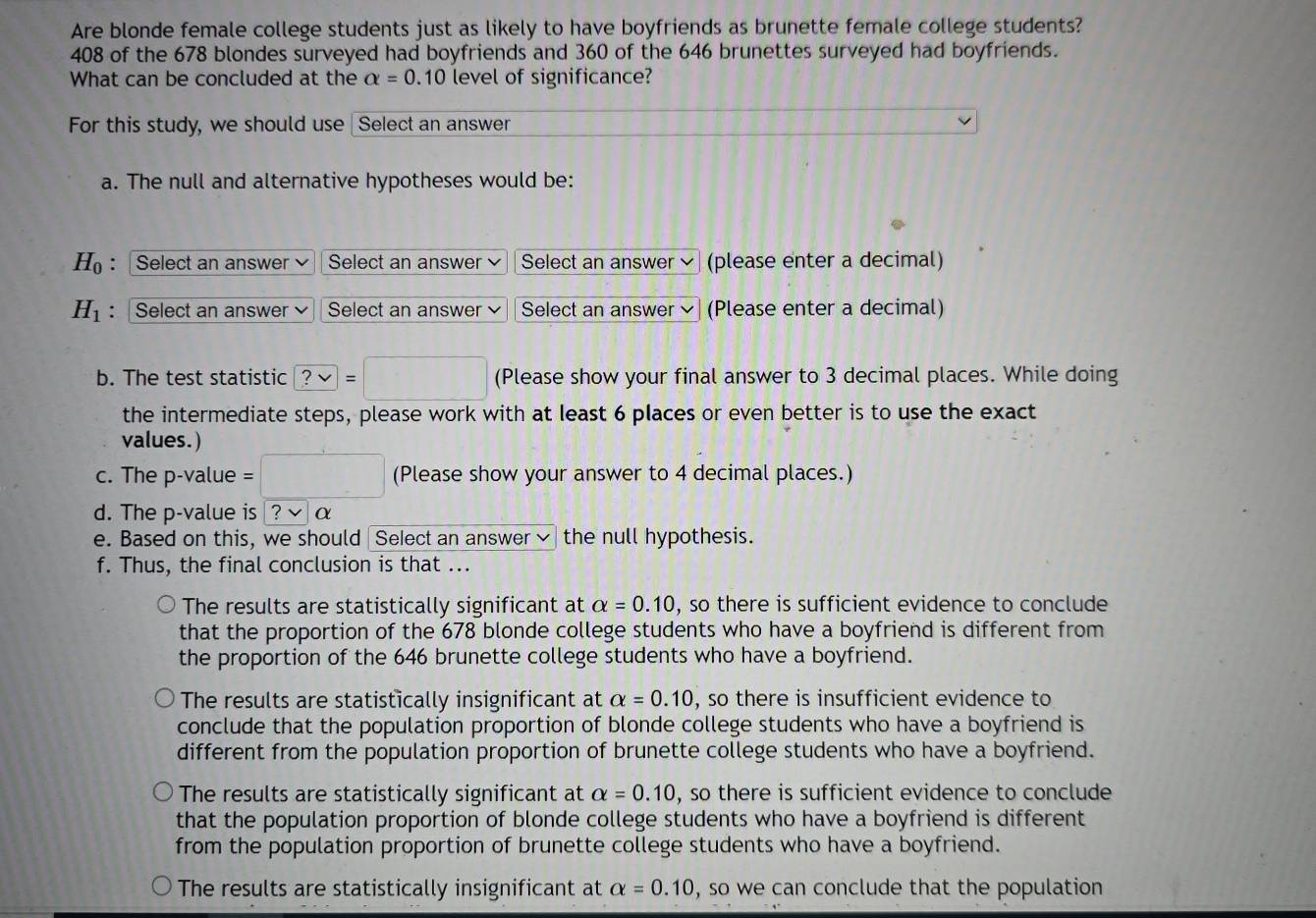 Are blonde female college students just as likely to have boyfriends as brunette female college students?
408 of the 678 blondes surveyed had boyfriends and 360 of the 646 brunettes surveyed had boyfriends.
What can be concluded at the alpha =0.10 level of significance?
For this study, we should use Select an answer
a. The null and alternative hypotheses would be:
H_0 : Select an answer Select an answer Select an answer (please enter a decimal)
H_1 : Select an answer Select an answer Select an answer (Please enter a decimal)
b. The test statistic ?vee =□ (Please show your final answer to 3 decimal places. While doing
the intermediate steps, please work with at least 6 places or even better is to use the exact
values.)
c. The p-value = ^circ  (Please show your answer to 4 decimal places.)
d. The p -value is ?√ α
e. Based on this, we should Select an answer the null hypothesis.
f. Thus, the final conclusion is that ...
The results are statistically significant at alpha =0.10 , so there is sufficient evidence to conclude
that the proportion of the 678 blonde college students who have a boyfriend is different from
the proportion of the 646 brunette college students who have a boyfriend.
The results are statistically insignificant at alpha =0.10 , so there is insufficient evidence to
conclude that the population proportion of blonde college students who have a boyfriend is
different from the population proportion of brunette college students who have a boyfriend.
The results are statistically significant at alpha =0.10 , so there is sufficient evidence to conclude
that the population proportion of blonde college students who have a boyfriend is different
from the population proportion of brunette college students who have a boyfriend.
The results are statistically insignificant at alpha =0.10 , so we can conclude that the population