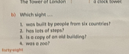 The Tower of London a clock tower. 
b) Which sight .. . 
1. was built by people from six countries? 
2. has lots of steps? 
3、 is a copy of an old building? 
4. was a zoo? 
farty-eight