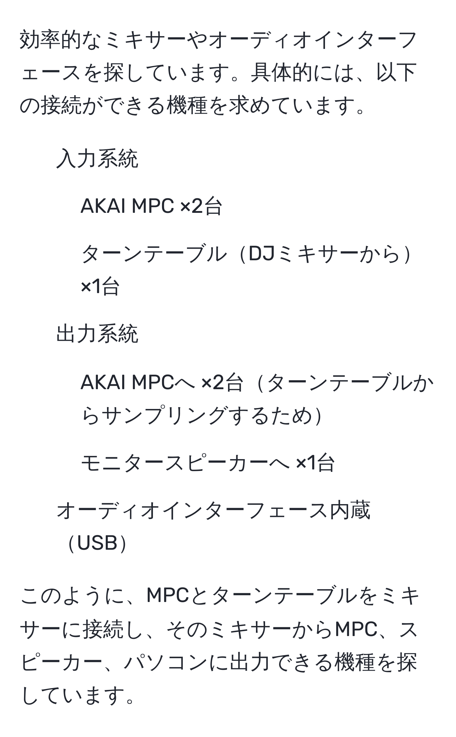 効率的なミキサーやオーディオインターフェースを探しています。具体的には、以下の接続ができる機種を求めています。  
1. 入力系統  
- AKAI MPC ×2台  
- ターンテーブルDJミキサーから×1台  
2. 出力系統  
- AKAI MPCへ ×2台ターンテーブルからサンプリングするため  
- モニタースピーカーへ ×1台  
3. オーディオインターフェース内蔵USB  

このように、MPCとターンテーブルをミキサーに接続し、そのミキサーからMPC、スピーカー、パソコンに出力できる機種を探しています。