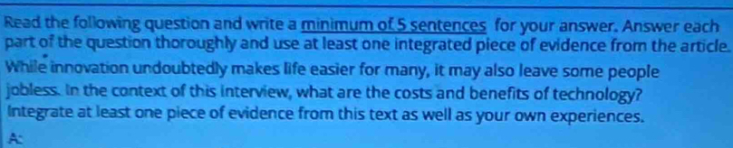 Read the following question and write a minimum of 5 sentences for your answer. Answer each 
part of the question thoroughly and use at least one integrated piece of evidence from the article. 
While innovation undoubtedly makes life easier for many, it may also leave some people 
jobless. In the context of this interview, what are the costs and benefits of technology? 
Integrate at least one piece of evidence from this text as well as your own experiences. 
A: