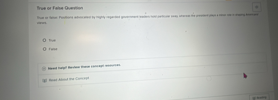 True or False Question 4
True or false: Positions advocated by highly regarded government leaders hold particular sway, whereas the president plays a minor role in shaping Amancan
views.
True
False
Need help? Review these concept resources.
Read About the Concept
⊥ Reading