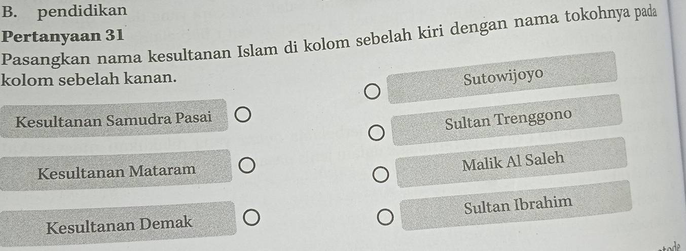 pendidikan
Pertanyaan 31 Pasangkan nama kesultanan Islam di kolom sebelah kiri dengan nama tokohnya pada
kolom sebelah kanan.
Sutowijoyo
Kesultanan Samudra Pasai
Sultan Trenggono
Kesultanan Mataram
Malik Al Saleh
Sultan Ibrahim
Kesultanan Demak