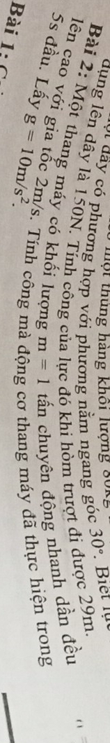 một thủng hàng khôi lượng 80kg
ó dây có phương hợp với phương nằm ngang góc 30°
dụng lên dây là 150N. Tính công của lực đó khi hòm trượt đi được 29m. 
Bài 2: Một thang máy có khối lượng m=1 tấn chuyên động nhanh dần đều r ì 
lên cao với gia tốc 2m/s. Tính công m cơ thang máy đã thực hiện trong
5s đầu. Lấy g=10m/s^2. 
Bài 1:6