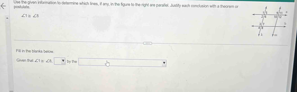 Use the given information to determine which lines, if any, in the figure to the right are parallel. Justify each conclusion with a theorem or 
postulate.
∠ 1≌ ∠ 8
Fill in the blanks below. 
Given that ∠ 1≌ ∠ 8 ,□ by the □