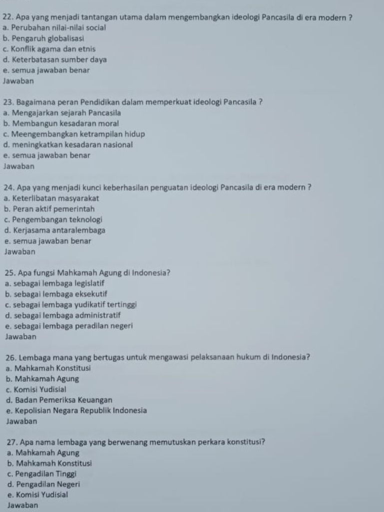 Apa yang menjadi tantangan utama dalam mengembangkan ideologi Pancasila di era modern ?
a. Perubahan nilai-nilai social
b. Pengaruh globalisasi
c. Konflik agama dan etnis
d. Keterbatasan sumber daya
e. semua jawaban benar
Jawaban
23. Bagaimana peran Pendidikan dalam memperkuat ideologi Pancasila ?
a. Mengajarkan sejarah Pancasila
b. Membangun kesadaran moral
c. Meengembangkan ketrampilan hidup
d. meningkatkan kesadaran nasional
e. semua jawaban benar
Jawaban
24. Apa yang menjadi kunci keberhasilan penguatan ideologi Pancasila di era modern ?
a. Keterlibatan masyarakat
b. Peran aktif pemerintah
c. Pengembangan teknologi
d. Kerjasama antaralembaga
e. semua jawaban benar
Jawaban
25. Apa fungsi Mahkamah Agung di Indonesia?
a. sebagai lembaga legislatif
b. sebagai lembaga eksekutif
c. sebagai lembaga yudikatif tertinggi
d. sebagai lembaga administratif
e. sebagai lembaga peradilan negeri
Jawaban
26. Lembaga mana yang bertugas untuk mengawasi pelaksanaan hukum di Indonesia?
a. Mahkamah Konstitusi
b. Mahkamah Agung
c. Komisi Yudisial
d. Badan Pemeriksa Keuangan
e. Kepolisian Negara Republik Indonesia
Jawaban
27. Apa nama lembaga yang berwenang memutuskan perkara konstitusi?
a. Mahkamah Agung
b. Mahkamah Konstitusi
c. Pengadilan Tinggi
d. Pengadilan Negeri
e. Komisi Yudisial
Jawaban