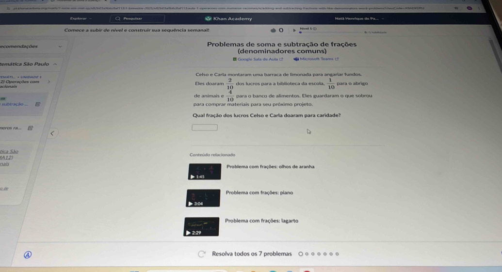 Explorar Q Pesquisar * Khan Academy Natã Henrique de Pa... 
Comece a subir de nível e construir sua sequência semanal! 
ecomendações Problemas de soma e subtração de frações 
(denominadores comuns) 
temática São Paulo E Goo e l e Sala de A u la c M icros oft Team 
Celso e Carla montaram uma barraca de limonada para angariar fundos. 
2) Operações com ''EMáTI. × UNIDADE ! Eles doaram  2/10  dos lucros para a biblioteca da escola,  1/10  para o abrigo 
acionais 
50 
de animais e  4/10  para o banco de alimentos. Eles guardaram o que sobrou 
ubtração ... para comprar materiais para seu próximo projeto. 
Qual fração dos lucros Celso e Carla doaram para caridade? 
neros ra... 
tica São 
(A12) Conteúdo relacionado 
nais Problema com frações: olhos de aranha 
> 1:45 
o de Problema com frações: piano 
▶ 3:04 
Problema com frações: lagarto 
Resolva todos os 7 problemas 。。。。。