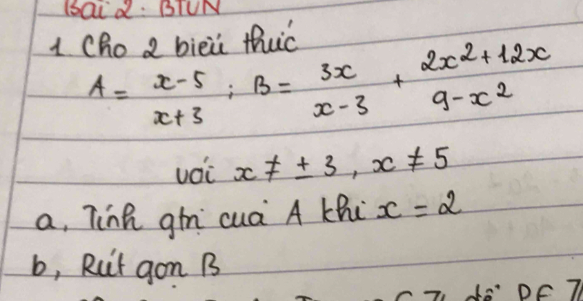 aid: BIUN
1 Cho 2 bièii thuc
A= (x-5)/x+3 ; B= 3x/x-3 + (2x^2+12x)/9-x^2 
voi x!= ± 3, x!= 5
a, Tinh gn cuá A Khi x=2
b, Rut gon B
do