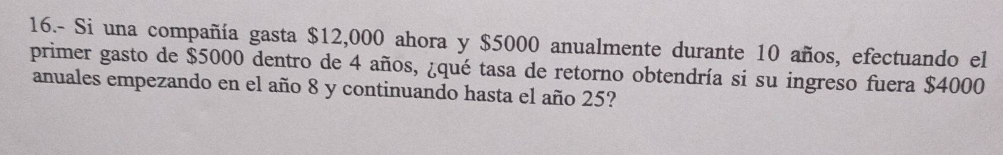 16.- Si una compañía gasta $12,000 ahora y $5000 anualmente durante 10 años, efectuando el 
primer gasto de $5000 dentro de 4 años, ¿qué tasa de retorno obtendría si su ingreso fuera $4000
anuales empezando en el año 8 y continuando hasta el año 25?