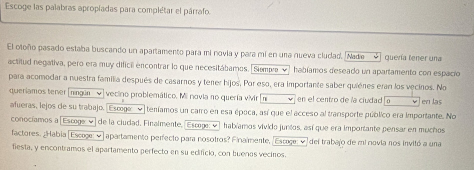 Escoge las palabras apropíadas para complétar el párrafo. 
El otoño pasado estaba buscando un apartamento para mi novia y para mí en una nueva ciudad. [Nadie v quería tener una 
actitud negativa, pero era muy difícil encontrar lo que necesitábamos. Siempre habíamos deseado un apartamento con espacio 
para acomodar a nuestra familia después de casarnos y tener hijos. Por eso, era importante saber quiénes eran los vecínos. No 
queríamos tener ningún vecino problemático. Mi novia no quería vivir ni en el centro de la ciudad o en las 
afueras, lejos de su trabajo. Escoge teníamos un carro en esa época, así que el acceso al transporte público era importante. No 
conocíamos a [Escoge: ✔] de la ciudad. Finalmente, [Escoge: ⓥ habíamos vivido juntos, así que era importante pensar en muchos 
factores. ¿Había Escoge: ✔ apartamento perfecto para nosotros? Finalmente, "Escoge: ✔ del trabajo de mi novia nos invitó a una 
fiesta, y encontramos el apartamento perfecto en su edificio, con buenos vecinos.