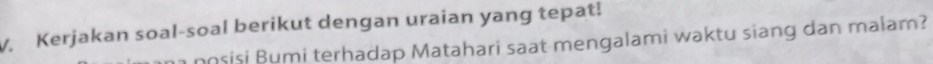 V, Kerjakan soal-soal berikut dengan uraian yang tepat! 
posisi Bumi terhadap Matahari saat mengalami waktu siang dan malam?