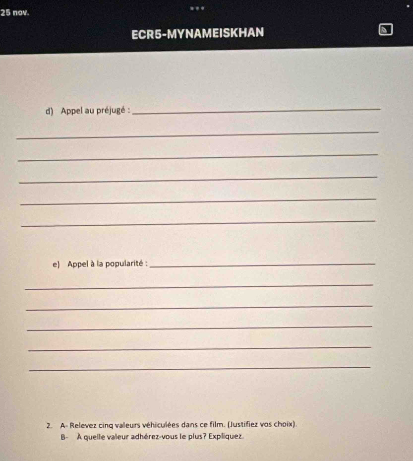 nov. 
ECR5-MYNAMEISKHAN 
d) Appel au préjugé : 
_ 
_ 
_ 
_ 
_ 
_ 
e) Appel à la popularité :_ 
_ 
_ 
_ 
_ 
_ 
2. A- Relevez cinq valeurs véhiculées dans ce film. (Justifiez vos choix). 
B- À quelle valeur adhérez-vous le plus? Expliquez.