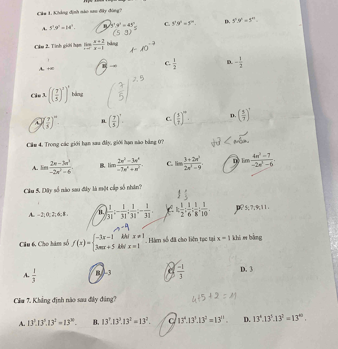 Khẳng định nào sau đây đúng?
A. 5^5.9^5=14^5. B 5^5.9^5=45^5 C. 5^5.9^5=5^(14). D. 5^5.9^5=5^(45).
Câu 2. Tính giới hạn limlimits _xto 1^- (x+2)/x-1  bằng
1
A. +∞ B -∞ C.  1/2 
D. - 1/2 
Câu 3. (( 7/5 )^2)^5 bàng
A. )( 7/5 )^10. ( 7/5 )^7.
D. ( 5/7 )^7
B.
C. ( 5/7 )^10.
Câu 4. Trong các giới hạn sau đây, giới hạn nào bằng 0?
A. lim  (2n-3n^3)/-2n^2-6 · B. lim  (2n^2-3n^4)/-7n^4+n^2 . C. lim  (3+2n^3)/2n^2-9 . D lim (4n^2-7)/-2n^5-6 .
Câu 5. Dãy số nào sau đây là một cấp số nhân?
A. -2;0; 2; 6; 8 . B. ) 1/31 ;- 1/31 ; 1/31 ;- 1/31 . C. 1; 1/2 ; 1/6 ; 1/8 ; 1/10 . D. 5;7;9;11.
Câu 6. Cho hàm số f(x)=beginarrayl -3x-1khix!= 1 3mx+5khix=1endarray.. Hàm số đã cho liên tục tại x=1 khi m bằng
A.  1/3 
B. -3
 (-1)/3 
D. 3
Câu 7. Khẳng định nào sau đây đúng?
A. 13^3.13^5.13^2=13^(30). B. 13^7.13^3.13^2=13^2. C 13^4.13^5.13^2=13^(11). D. 13^4.13^5.13^2=13^(40).