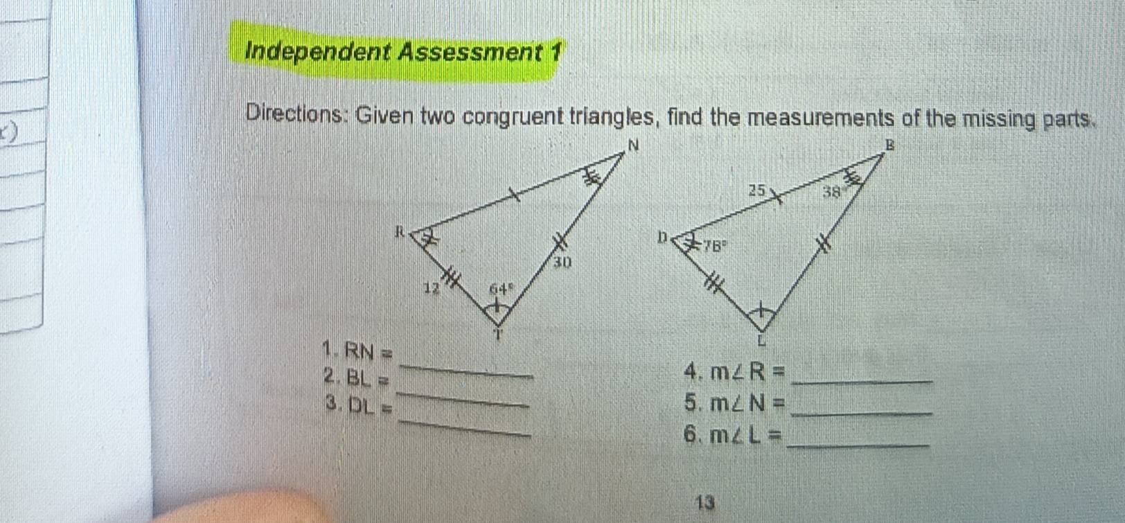 Independent Assessment 1
Directions: Given two congruent triangles, find the measurements of the missing parts.
1. RN=
_
_
4.
2. BL= m∠ R= _
_
3. DL= 5. m∠ N= _
6. m∠ L= _
13