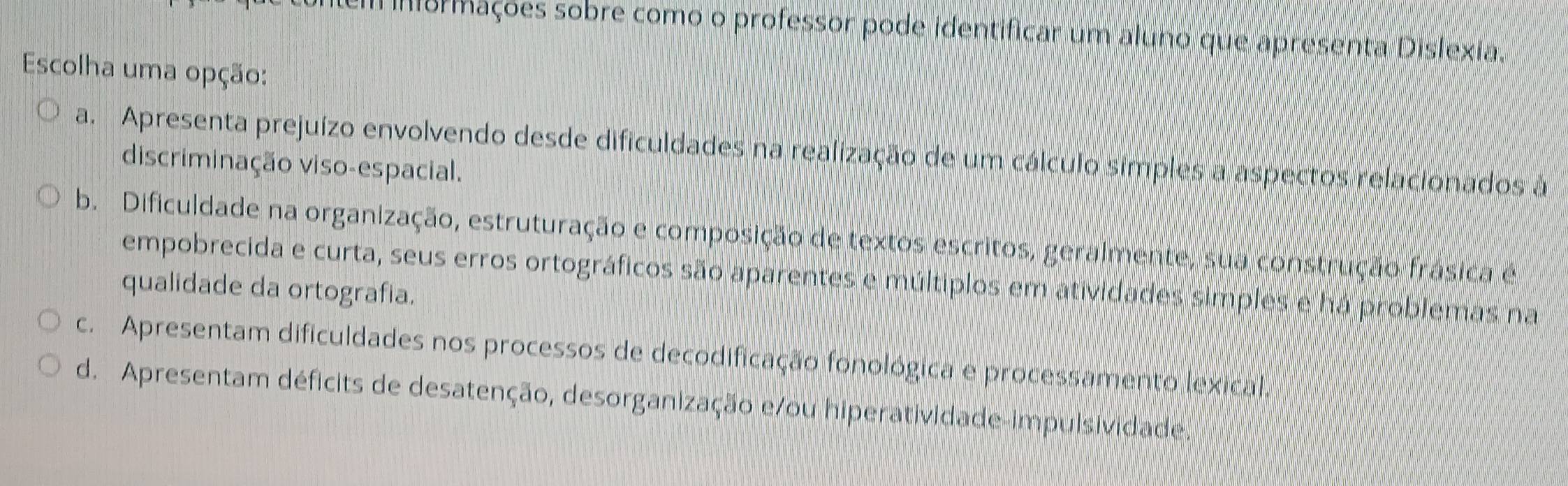 ormações sobre como o professor pode identificar um aluno que apresenta Dislexia.
Escolha uma opção:
a. Apresenta prejuízo envolvendo desde dificuldades na realização de um cálculo símples a aspectos relacionados à
discriminação viso-espacial.
b. Dificuldade na organização, estruturação e composição de textos escritos, geralmente, sua construção frásica é
empobrecida e curta, seus erros ortográficos são aparentes e múltiplos em atividades simples e há problemas na
qualidade da ortografia.
c. Apresentam dificuldades nos processos de decodificação fonológica e processamento lexical.
d. Apresentam déficits de desatenção, desorganização e/ou hiperatividade-impulsividade.