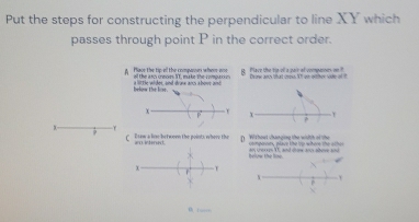 Put the steps for constructing the perpendicular to line XY which 
passes through point P in the correct order. 
A Plave the tip-all the companun where ane of the aso creoes XT, make the compto e B Plave the tje oll a pair at vompases o onw ares that crews 1l ge oiher sde o 
below The lose a little wider, and drone ancs above and 
χ 
τ 
? 
3. 
9 C Eaw a lose between the points where the intened Without changing the width of the omporon, place the tp where the athe 
below the lioe. I and co sesa 
T 
r 
v 
P 
6 i —