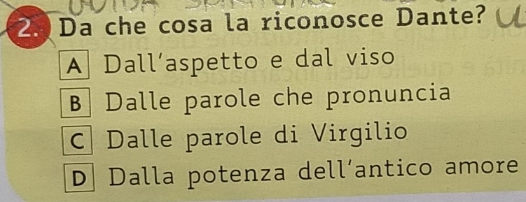 Da che cosa la riconosce Dante?
A Dall´aspetto e dal viso
B Dalle parole che pronuncia
C Dalle parole di Virgilio
D Dalla potenza dell´antico amore