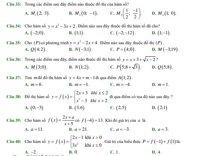 Trong các điểm sau đây điểm nào thuộc đồ thị của hàm số?
A. M_1(2;3). B. M_2(0;-1). C. M_3( 1/2 ; (-1)/2 ). D. M_4(1;0).
Câu 34: Cho hàm số y=x^3-3x+2. Điểm nào sau đây thuộc đồ thị hàm số đã cho?
A. (-2;0). B. (1;1). C. (-2;-12). D. (1;-1).
Câu 35: Cho (P) có phương trình y=x^2-2x+4. Điểm nào sau đây thuộc đồ thị (P).
A. Q(4;2). B. N(-3;1). C. P=(4;0). D. M(-3;19).
Câu 36: Trong các điểm sau đây, điểm nào thuộc đồ thị hàm số y=x+3+sqrt(x-2) ?
A. M(3;0). B. N(1;2). C. P(5;8+sqrt(3)). D. Q(5;8).
Câu 37: Tìm m để đồ thị hàm số y=4x+m-1 đi qua điểm A(1;2).
A. m=6. B. m=-1. C. m=-4. D. m=1.
Câu 38: Đồ thị hàm số y=f(x)=beginarrayl 2x+3khix≤ 2 x^2-3khix>2endarray. đi qua điểm có tọa độ nào sau đây ?
A. (0;-3) B. (3;6) C. (2;5) D. (2;1)
Câu 39: Cho hàm số f(x)= (2x+a)/x+5  có f(-4)=13. Khi đó giá trị của ā là
A. a=11. B. a=21. C. a=-3. D. a=3.
Câu 40: Cho hàm số y=f(x)=beginarrayl 2x-1khix>0 3x^2khix≤ 0endarray.. Giá trị của biểu thức P=f(-1)+f(1) là:
A. -2 . B. () . C. 1 . D. 4 .