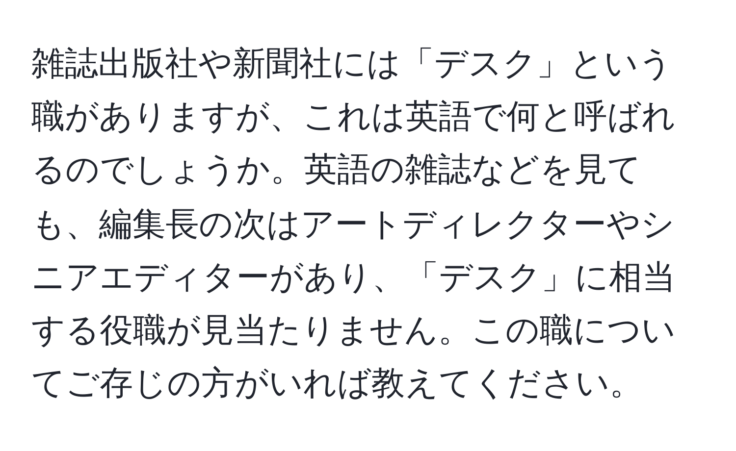 雑誌出版社や新聞社には「デスク」という職がありますが、これは英語で何と呼ばれるのでしょうか。英語の雑誌などを見ても、編集長の次はアートディレクターやシニアエディターがあり、「デスク」に相当する役職が見当たりません。この職についてご存じの方がいれば教えてください。