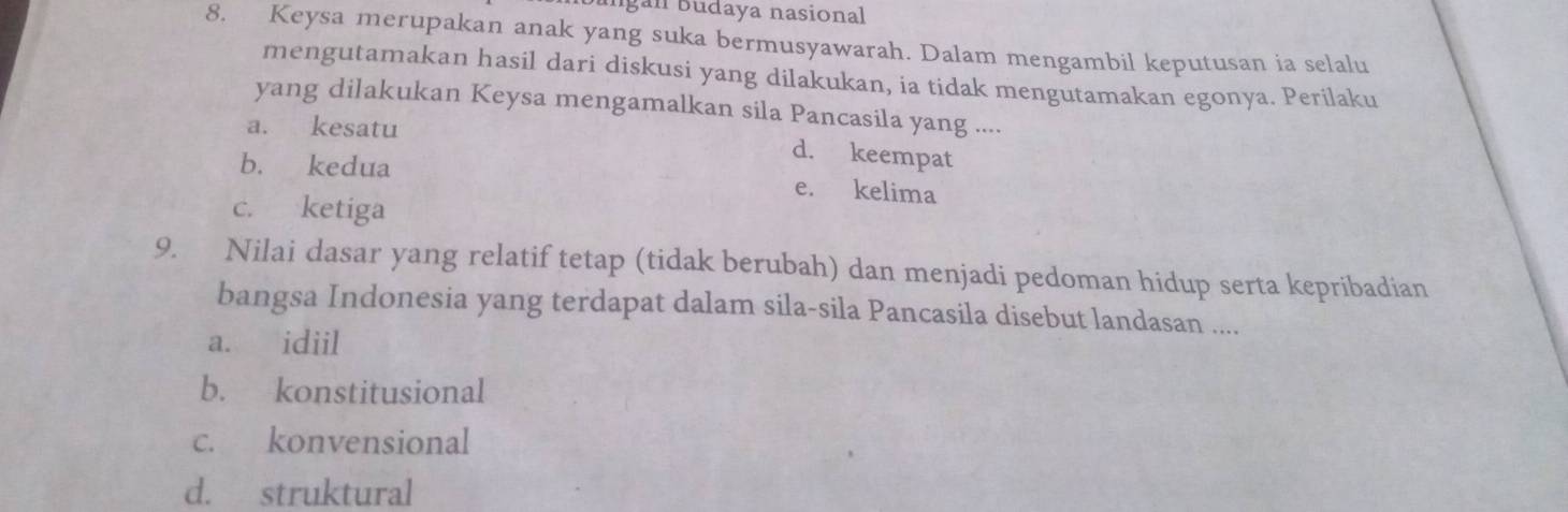 gan Budaya nasional
8. Keysa merupakan anak yang suka bermusyawarah. Dalam mengambil keputusan ia selalu
mengutamakan hasil dari diskusi yang dilakukan, ia tidak mengutamakan egonya. Perilaku
yang dilakukan Keysa mengamalkan sila Pancasila yang ....
a. kesatu
d. keempat
b. kedua e. kelima
c. ketiga
9. Nilai dasar yang relatif tetap (tidak berubah) dan menjadi pedoman hidup serta kepribadian
bangsa Indonesia yang terdapat dalam sila-sila Pancasila disebut landasan ....
a. idiil
b. konstitusional
c. konvensional
d. struktural