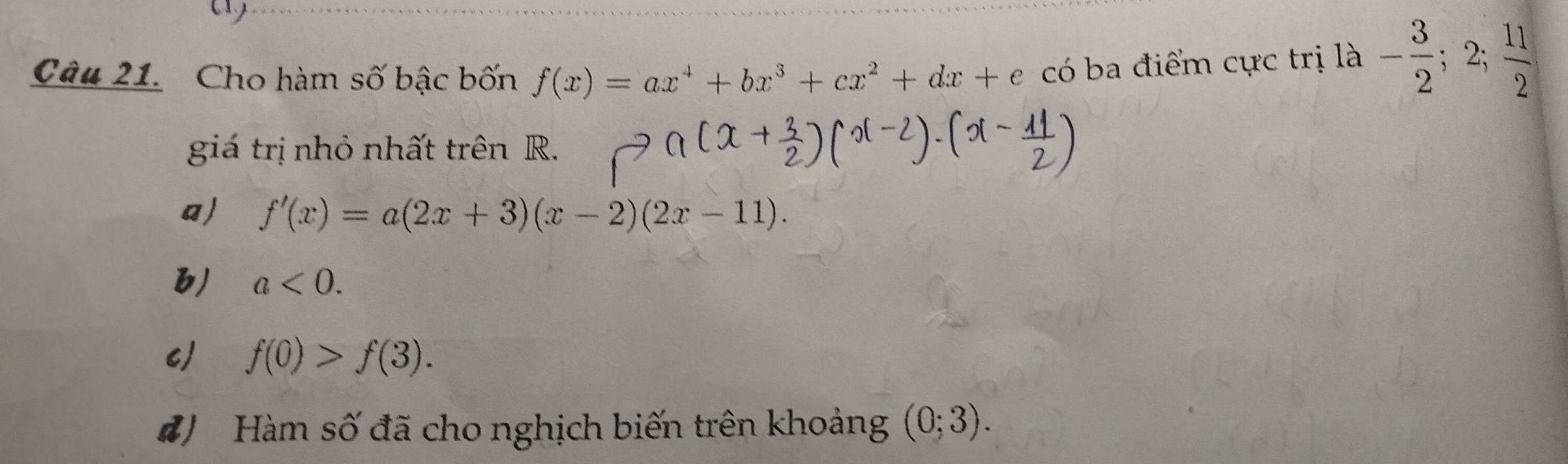 a
Câu 21. Cho hàm số bậc bốn f(x)=ax^4+bx^3+cx^2+dx+e có ba điểm cực trị là - 3/2 ;2; 11/2 
giá trị nhỏ nhất trên R.
a) f'(x)=a(2x+3)(x-2)(2x-11).
b) a<0</tex>.
c) f(0)>f(3). 
#) Hàm số đã cho nghịch biến trên khoảng (0;3).