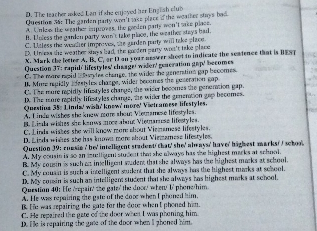 D. The teacher asked Lan if she enjoyed her English club
Question 36: The garden party won’t take place if the weather stays bad.
A. Unless the weather improves, the garden party won’t take place.
B. Unless the garden party won't take place, the weather stays bad.
C. Unless the weather improves, the garden party will take place.
D. Unless the weather stays bad, the garden party won’t take place
X. Mark the letter A, B, C, or D on your answer sheet to indicate the sentence that is BEST
Question 37: rapid/ lifestyles/ change/ wider/ generation gap/ becomes
C. The more rapid lifestyles change, the wider the generation gap becomes.
B. More rapidly lifestyles change, wider becomes the generation gap.
C. The more rapidly lifestyles change, the wider becomes the generation gap.
D. The more rapidly lifestyles change, the wider the generation gap becomes.
Question 38: Linda/ wish/ know/ more/ Vietnamese lifestyles.
A. Linda wishes she knew more about Vietnamese lifestyles.
B. Linda wishes she knows more about Vietnamese lifestyles.
C. Linda wishes she will know more about Vietnamese lifestyles.
D. Linda wishes she has known more about Vietnamese lifestyles.
Question 39: cousin / be/ intelligent student/ that/ she/ always/ have/ highest marks/ / school.
A. My cousin is so an intelligent student that she always has the highest marks at school.
B. My cousin is such an intelligent student that she always has the highest marks at school.
C. My cousin is such a intelligent student that she always has the highest marks at school.
D. My cousin is such an intelligent student that she always has highest marks at school.
Question 40: He /repair/ the gate/ the door/ when/ I/ phone/him.
A. He was repairing the gate of the door when I phoned him.
B. He was repairing the gate for the door when I phoned him.
C. He repaired the gate of the door when I was phoning him.
D. He is repairing the gate of the door when I phoned him.