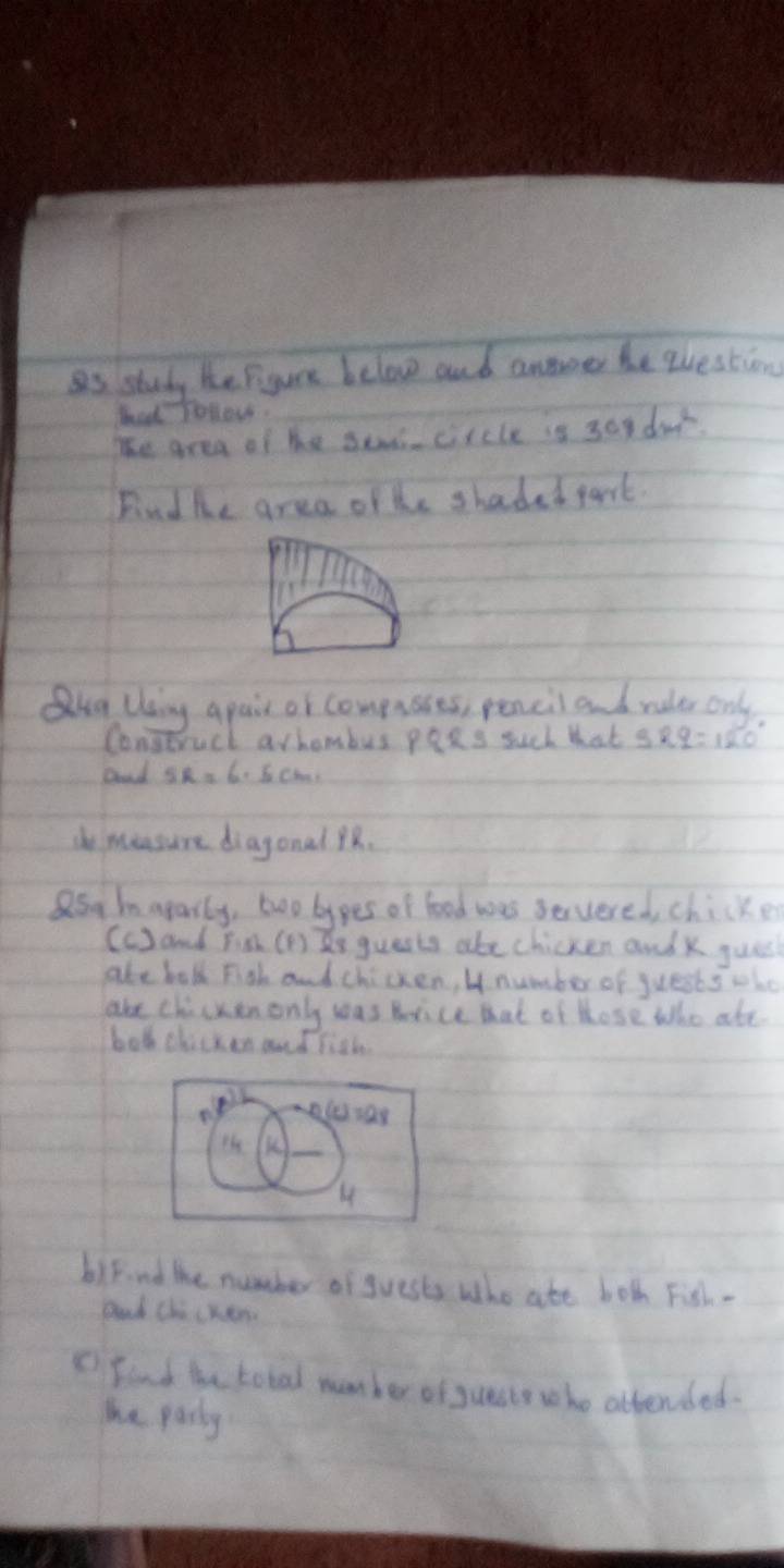 as study he pigure below and annne he question 
bad Tollow. 
The area of he se circle is 30y dar. 
Findhe area ofhe shaded part. 
Qug Using apair or compusies, pencil and ruler only 
Coneruct arhombus peRs such that 389=120°
aond SR=6.5cm. 
dhe imeasure diagonal 8. 
a5g maparly, two bypes of food was servered, chicken 
(c) and Fim (D) e guests abechicken and x jues 
ake bolk Fish and chicken, b number of juests who 
ake chicken only was hrice that of those who ate. 
bod chicken and fith 
Hs K 
4 
biknd the number of guests who ate both Fish - 
and Chi crem 
C Find the total member of guaste who attended. 
he pary