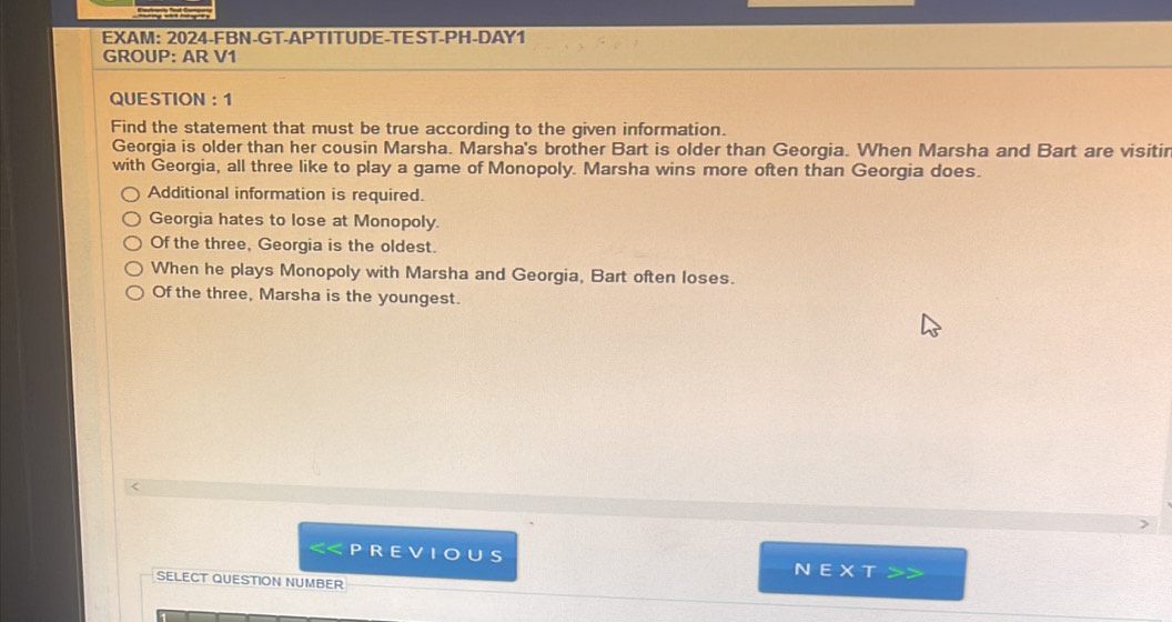 EXAM: 2024-FBN-GT-APTITUDE-TEST-PH-DAY1
GROUP: AR V1
QUESTION ： 1
Find the statement that must be true according to the given information.
Georgia is older than her cousin Marsha. Marsha's brother Bart is older than Georgia. When Marsha and Bart are visitir
with Georgia, all three like to play a game of Monopoly. Marsha wins more often than Georgia does.
Additional information is required.
Georgia hates to lose at Monopoly.
Of the three, Georgia is the oldest.
When he plays Monopoly with Marsha and Georgia, Bart often loses.
Of the three, Marsha is the youngest.
NEXT
SELECT QUESTION NUMBER