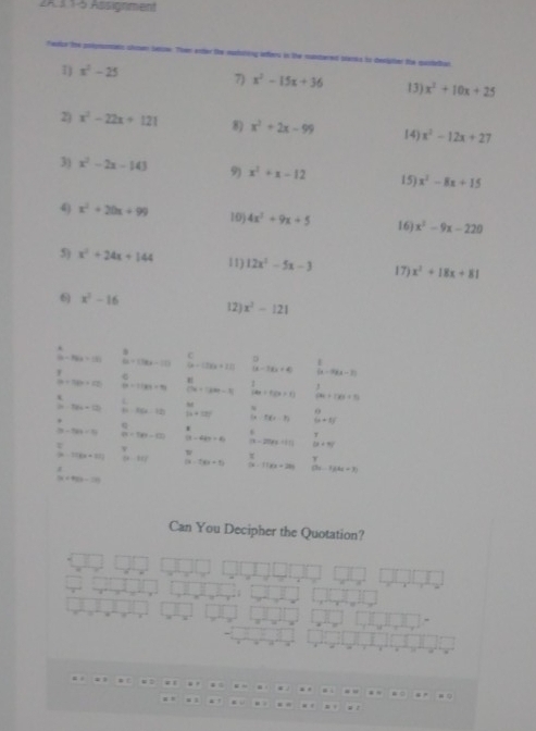 2A31-5 Assignment
Fedie the polomomats slown betsow. Then enter the mudaing ifers in the mantered tlanks to desigter the qusleun
7) x^2-15x+36
1) x^2-25 13) x^2+10x+25
2) x^2-22x+121 8) x^2+2x-99 x^2-12x+27
14)
3) x^2-2x-143 9) x^2+x-12 x^2-8x+15
15)
4) x^2+20x+99 10) 4x^3+9x+5 16) x^2-9x-220
5) x^2+24x+144 11) 12x^2-5x-3 17) x^2+18x+81
6) x^2-16 12) x^2-121
(a-8)a=18).
C
B=(18x-10) (a-1)(a+1) |x-1)(x+4) (x-9)(x-3)
(a+3b+z) m=1189=91 CH=1200=10 14x+1(x+1)  3/60 +100=95
L
80°
2a-18a=12b+12 y_1(x-22) [x+10]^circ   6/12 · 5(x-1)  6/9 +8)
1-124=91 a=149=121) (3-4k)>4 (9-20)(9+1|) (k+3)^2
=
a-118x+81 |x-3x| (3-7x+5) (x-1)(x+20) (3x-1)(4x-3)
(x+4)(3-1)(
Can You Decipher the Quotation?
. .
 L . “